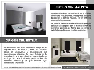 ESTILO MINIMALISTA
ORIGEN DEL ESTILO
FUENTE: http://www.espacioliving.com/1665201-claves-para-lograr-un-estilo-minimalista-en-tu-casa
El Estilo minimalista se caracteriza por la extrema
simplicidad de sus formas, líneas puras, espacios
despejados y colores neutros, en un ambiente
con equilibrio y armonía.
En síntesis, la filosofía del minimalismo persigue
construir cada espacio con el mínimo número de
elementos posibles, de forma que se elimine o
evite todo cuanto pueda resultar accesorio.
El movimiento del estilo minimalista surge en la
segunda mitad del siglo XX como una reacción
contra el subjetivismo y emocionalismo del
expresionismo abstracto. Se hace énfasis en la
improvisación y la espontaneidad, proponiendo en
su lugar un arte totalmente preconcebido, de
ejecución anónima y de gran claridad, rigor
conceptual y simplicidad.
REALIZADO POR: CESAR TAMAYO POMA
 