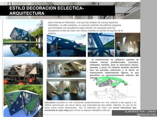 ESTILO DECORACION ECLECTICA-
ARQUITECTURA
esta vivienda en Róterdam, a la que han dotado de nuevos espacios
habitables. La villa existente, un conjunto ecléctico de edificios pegados
que formaban una arquitectura algo extraña, ha supuesto para los
arquitectos el reto de crear una nueva vivienda sin perder el espíritu de la
anterior
estructura consistía en dos volúmenes perpendiculares con una cubierta a dos aguas y un
edificio semicircular, de menor altura, que conectaba las dos partes. Además, en uno de los
lados había varias extensiones.. Así, la intención era crear una nueva estructura que
envolviera la casa vieja para formar un espacio habitable uniforme.
la construcción se utilizaron paneles de
madera maciza prefabricados (Lenotec),
utilizados también para la estructura (techo,
paredes y piso). El material también permitió
que las paredes exteriores y el techo se
mantuvieran relativamente ligeros, lo que
permitiría un aprovechamiento máximo del
interior
ELABORADO POR: LORENA
MENDIGURI PARI
 