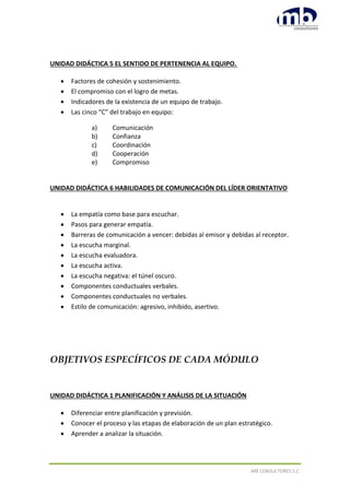 MB CONSULTORES S.C.
UNIDAD DIDÁCTICA 5 EL SENTIDO DE PERTENENCIA AL EQUIPO.
 Factores de cohesión y sostenimiento.
 El compromiso con el logro de metas.
 Indicadores de la existencia de un equipo de trabajo.
 Las cinco “C” del trabajo en equipo:
a) Comunicación
b) Confianza
c) Coordinación
d) Cooperación
e) Compromiso
UNIDAD DIDÁCTICA 6 HABILIDADES DE COMUNICACIÓN DEL LÍDER ORIENTATIVO
 La empatía como base para escuchar.
 Pasos para generar empatía.
 Barreras de comunicación a vencer: debidas al emisor y debidas al receptor.
 La escucha marginal.
 La escucha evaluadora.
 La escucha activa.
 La escucha negativa: el túnel oscuro.
 Componentes conductuales verbales.
 Componentes conductuales no verbales.
 Estilo de comunicación: agresivo, inhibido, asertivo.
OBJETIVOS ESPECÍFICOS DE CADA MÓDULO
UNIDAD DIDÁCTICA 1 PLANIFICACIÓN Y ANÁLISIS DE LA SITUACIÓN
 Diferenciar entre planificación y previsión.
 Conocer el proceso y las etapas de elaboración de un plan estratégico.
 Aprender a analizar la situación.
 