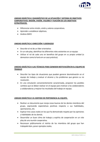 MB CONSULTORES S.C.
UNIDAD DIDÁCTICA 2 DIAGNÓSTICO DE LA SITUACIÓN Y SISTEMA DE OBJETIVOS
CORPORATIVOS: MISIÓN, VISIÓN, VALORES Y FIJACIÓN DE LOS OBJETIVOS
ESTRATÉGICOS.
 Diferenciar entre misión, visión y valores corporativos.
 Aprender a establecer objetivos.
 Análisis DAFO
UNIDAD DIDÁCTICA 3 DIRECCIÓN Y LIDERAZGO
 Describir el rol de un líder orientativo
 En un role play, identificar los diferentes roles existentes en un equipo
 Utilizar el rol de cada uno en beneficio del grupo en su propia unidad (o
demostrar como lo haría en un caso práctico).
UNIDAD DIDÁCTICA 4 LAS TÉCNICAS PARA GENERAR MOTIVACIÓN EN EL EQUIPO DE
TRABAJO
 Describir los tipos de situaciones que pueden generar desmotivación en el
equipo de trabajo y evaluar el alcance y los problemas que genera su no
resolución.
 En una simulación convenientemente caracterizada, proponer los posibles
cambios que se deban realizar en el equipo para motivar a los colaboradores
y colaboradoras y mejorar los resultados del trabajo en equipo.
UNIDAD DIDÁCTICA 5 EL SENTIDO DE PERTENENCIA AL EQUIPO.
 Realizar un documento que recoja cosas buenas de los demás miembros del
grupo, expresando expectativas positivas respecto a sus habilidades,
aportaciones, etc.
 Explicar tres casos reales en los que ha demostrado respeto por las opiniones
y habilidades de los demás.
 Desarrollar un buen clima de trabajo y espíritu de cooperación en un role
play de una reunión cooperativa.
 Reconocer públicamente el mérito de los miembros del grupo que han
trabajado bien, poner ejemplos reales.
 