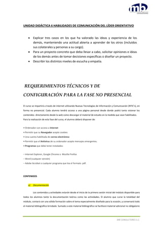 MB CONSULTORES S.C.
UNIDAD DIDÁCTICA 6 HABILIDADES DE COMUNICACIÓN DEL LÍDER ORIENTATIVO
 Explicar tres casos en los que ha valorado las ideas y experiencia de los
demás, manteniendo una actitud abierta a aprender de los otros (incluidos
sus colaterales y personas a su cargo).
 Para un proyecto concreto que deba llevar a cabo, solicitar opiniones e ideas
de los demás antes de tomar decisiones específicas o diseñar un proyecto.
 Describir los distintos niveles de escucha y empatía.
REQUERIMIENTOS TÉCNICOS Y DE
CONFIGURACIÓN PARA LA FASE NO PRESENCIAL
El curso se impartirá a través de internet utilizando Nuevas Tecnologías de Información y Comunicación (NTIC's), en
forma no presencial. Cada alumno tendrá acceso a una página personal desde donde podrá tanto visionar los
contenidos directamente desde la web como descargar el material de estudio en la medida que sean habilitados.
Para la realización de esta fase del curso, el alumno deberá disponer de:
• Ordenador con acceso a Internet
• Permitir que su Navegador acepte cookies
• Una cuenta habilitada de correo electrónico
• Permitir que el Antivirus de su ordenador acepte mensajes emergentes.
• Programas que debe tener instalados:
– Internet Explorer, Google Chrome o Mozilla Firefox
– Word (cualquier versión)
– Adobe Acrobat o cualquier programa que lea el formato .pdf.
CONTENIDOS
a) Documentación
Los contenidos y actividades estarán desde el inicio de la primera sesión inicial del módulo disponible para
todos los alumnos tanto la documentación teórica como las actividades. El alumno que curse la totalidad del
módulo, contará con una sólida formación sobre el tema especialmente diseñado para la ocasión, y conservará todo
el material bibliográfico brindado. Sumado a este material bibliográfico se facilitará material adicional no obligatorio
 