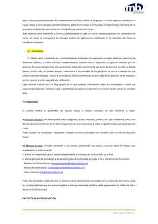 MB CONSULTORES S.C.
para su lectura (presentaciones PPS, presentaciones en Flash, enlaces a blogs que tratan los aspectos tratados en el
curso, videos y otros recursos complementarios), además de enlaces a otros sitios con información específica de los
autores principales de cuya aportación bibliográfica se compone el curso.
Este material podrá imprimirlo y releerlo, profundizando así cada uno de los temas propuestos Los contenidos del
curso, así como el cronograma de entregas podría ser ligeramente modificado si los docentes del Curso lo
consideran necesario.
b) Actividades
El módulo tiene establecida sus correspondientes actividades de evaluación, pruebas objetivas, ejercicios de
desarrollo Además, y como actividad complementaria, también estará disponible un glosario editable por los
alumnos del curso. Esto permite una construcción activa del conocimiento por parte de alumnos, no sólo su lectura
pasiva. Incluso más, se pueden asociar comentarios a las entradas de los glosarios, lo que la convierte en una
posible actividad didáctica creativa y participativa. Consecuentemente, las entradas de los glosarios serán evaluadas
por los tutores y se les asignará una calificación.
Cada alumno contará con un blog propio en el que publicar información sobre sus actividades o sobre sus
experiencias laborales. También existe la posibilidad de aportar y/o generar material de interés común en un taller
Wiki.
TUTORIZACIÓN
El alumno tendrá la posibilidad de evaluar dudas y realizar consultas de tres maneras, a saber:
a) Foro de Discusión, en donde podrá volcar preguntas, dudas, artículos, gráficos, etc. que compartirá junto a los
demás alumnos inscritos en el. En el foro la consulta es a los docentes y a todos los profesionales que participan del
curso.
Todos pueden no únicamente responder o debatir un tema planteado sino también crear un hilo de discusión
nuevo.
b) Mensaje privado, enviado solamente a los tutores, planteando una duda o consulta sobre el módulo que
actualmente se está cursando.
El e-mail será respondido por el docente directamente al alumno y no será incluido en el foro.
c) Correo personal de los tutores y del administrador de contenidos del curso y de la plataforma de formación:
. Montserrat Márquez Serres (montsemarquez@mbconsultores.es)
. Antonio Borondo Espejo (antonioborondo@mbconsultores.es)
. (dudas técnicas) info@mbconsultores.es
Todas las actividades realizadas por los alumnos serán directamente evaluadas por los docentes del mismo, salvo
las pruebas objetivas que son autocorregibles, a la mayor brevedad posible y serán expuestas en el Tablón de Notas
del Curso (Calificaciones).
ENCUESTA DE AUTOEVALUACIÓN
 