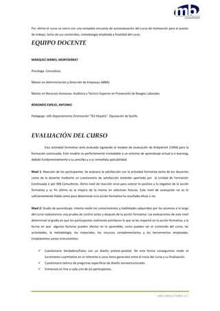MB CONSULTORES S.C.
Por último el curso se cierra con una completa encuesta de autoevaluación del curso de motivación para el puesto
de trabajo, tanto de sus contenidos, metodología empleada y finalidad del curso.
EQUIPO DOCENTE
MARQUEZ SERRES, MONTSERRAT
Psicóloga. Consultora.
Máster en Administración y Dirección de Empresas (MBA)
Máster en Recursos Humanos. Auditora y Técnico Superior en Prevención de Riesgos Laborales
BORONDO ESPEJO, ANTONIO
Pedagogo. Jefe Departamento Orientación “IES Híspalis”. Diputación de Sevilla
EVALUACIÓN DEL CURSO
Esta actividad formativa sería evaluada siguiendo el modelo de evaluación de Kirkpatrick (1994) para la
formación continuada. Este modelo es perfectamente trasladable a un entorno de aprendizaje virtual o e-learning,
debido fundamentalmente a su sencillez y a su inmediata aplicabilidad.
Nivel 1: Reacción de los participantes. Se evaluara la satisfacción con la actividad formativa tanto de los discentes
como de la docente mediante un cuestionario de satisfacción estándar aportado por la Unidad de Formación
Continuada o por MB Consultores. Dicho nivel de reacción sirve para valorar lo positivo y lo negativo de la acción
formativa y su fin último es la mejora de la misma en ediciones futuras. Este nivel de evaluación no es lo
suficientemente fiable como para determinar si la acción formativa ha resultado eficaz o no.
Nivel 2: Grado de aprendizaje. Intenta medir los conocimientos y habilidades adquiridos por los alumnos a lo largo
del curso realizaremos una prueba de control antes y después de la acción formativa. Las evaluaciones de este nivel
determinan el grado en que los participantes realmente asimilaron lo que se les impartió en la acción formativa, y la
forma en que algunos factores pueden afectar en lo aprendido, como pueden ser el contenido del curso, las
actividades, la metodología, los materiales, los recursos complementarios y las herramientas empleadas.
Emplearemos varios instrumentos:
 Cuestionario Verdadero/Falso con un diseño pretest-postest. De esta forma conseguimos medir el
incremento cuantitativo en lo referente a unos ítems generales entre el inicio del curso y su finalización.
 Cuestionario teórico de preguntas específicas de diseño semiestructurado.
 Entrevista on line a cada uno de los participantes.
 