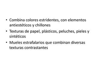 • Combina colores estridentes, con elementos
  antiestéticos y chillones
• Texturas de papel, plásticos, peluches, pieles y
  sintéticos
• Mueles estrafalarios que combinan diversas
  texturas contrastantes
 
