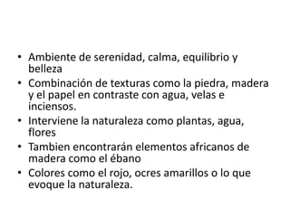 • Ambiente de serenidad, calma, equilibrio y
  belleza
• Combinación de texturas como la piedra, madera
  y el papel en contraste con agua, velas e
  inciensos.
• Interviene la naturaleza como plantas, agua,
  flores
• Tambien encontrarán elementos africanos de
  madera como el ébano
• Colores como el rojo, ocres amarillos o lo que
  evoque la naturaleza.
 