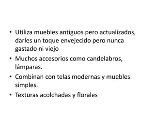 • Utiliza muebles antiguos pero actualizados,
  darles un toque envejecido pero nunca
  gastado ni viejo
• Muchos accesorios como candelabros,
  lámparas.
• Combinan con telas modernas y muebles
  simples.
• Texturas acolchadas y florales
 