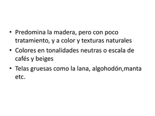 • Predomina la madera, pero con poco
  tratamiento, y a color y texturas naturales
• Colores en tonalidades neutras o escala de
  cafés y beiges
• Telas gruesas como la lana, algohodón,manta
  etc.
 