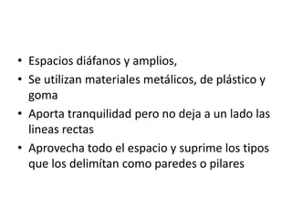 • Espacios diáfanos y amplios,
• Se utilizan materiales metálicos, de plástico y
  goma
• Aporta tranquilidad pero no deja a un lado las
  lineas rectas
• Aprovecha todo el espacio y suprime los tipos
  que los delimítan como paredes o pilares
 