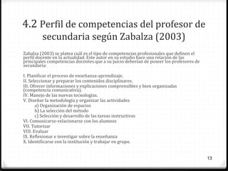 4.2 Perfil de competencias del profesor de
secundaria según Zabalza (2003)
Zabalza (2003) se platea cuál es el tipo de competencias profesionales que definen el
perfil docente en la actualidad. Este autor en su estudio hace una relación de las
principales competencias docentes que a su juicio deberían de poseer los profesores de
secundaria:
I. Planificar el proceso de enseñanza-aprendizaje.
II. Seleccionar y preparar los contenidos disciplinares.
III. Ofrecer informaciones y explicaciones comprensibles y bien organizadas
(competencia comunicativa).
IV. Manejo de las nuevas tecnologías.
V. Diseñar la metodología y organizar las actividades
a) Organización de espacios
b) La selección del método
c) Selección y desarrollo de las tareas instructivas
VI. Comunicarse-relacionarse con los alumnos
VII. Tutorizar
VIII. Evaluar
IX. Reflexionar e investigar sobre la enseñanza
X. Identificarse con la institución y trabajar en grupo.
13

 