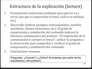 Estructura de la explicación (lecture)
1.

2.

3.

Presentación-motivación (enfatizar para qué les va a
servir, por qué es importante el tema, cuál es su utilidad,
etc.)
Desarrollo (utilizar ejemplos-contraejemplos, también
anécdotas, chistes, historietas, etc.). El grado de
comprensión y asimilación del contenido indicará la
eficiencia comunicativa del profesor. “El responsable de la
comunicación es siempre el emisor”, utilizar la pregunta y
la observación para comprobar y verificar el grado de
comprensión y asimilación del contenido.
Conclusiones-resumen
Preguntas: ¿Cuándo? y ¿Cómo? formularlas (por parte de los
estudiantes y del profesor).
17

 