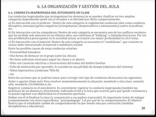 6. LA ORGANIZACIÓN Y GESTIÓN DEL AULA
6.1. CONDUCTA INAPROPIADA DEL ESTUDIANTE EN CLASE
Las conductas inapropiadas que protagonizan los alumnos/as se pueden clasificar en tres amplias
categorías dependiendo quién sea el receptor o el afectado por dicho comportamiento:
a) En interacción con el profesor: Dentro de esta categoría se englobarían conductas tales como conducta
disruptiva, mensajes/gestos negativos (irrespetuosos, despreciativos o amenazantes) contra el profesor,
etc.
b) En interacción con los compañeros: Dentro de esta categoría se encuentra uno de los conflicos escolares
que ha recibido más atención en los últimos años, nos referimos al “bullying” o intimidación/acoso. Por ser
una problemática preocupante en la sociedad actual, se tratará con mayor profundidad en otro tema.
c) En interacción con el material: Dentro de esta categoría se encuentra el “vandalismo”, que consiste en
causar daño intencionado al material o mobiliario escolar
Entre las posibles causas de estas conductas estarían:
- Personalidad inmadura
- Una forma de destacar en el grupo (ante las chicas)
- No tiene suficiente nivel para seguir las clases y se aburre
- Niño con carencias afectivas o frustraciones derivadas del ámbito familiar
- Falta de motivación por aprender, lo consideran una pérdida de tiempo (objetores del sistema)
- Niños hiperactivos (síndrome TDA-H)
- etc.
Entre las acciones que se podrían tomar para corregir este tipo de conductas destacamos las siguientes:
Aislar o apartar (time out). Para resolver momentáneamente la situación: mandarlo a otra clase, sentarlo
sólo, mandarlo a la biblioteca, etc.
Registrar conducta en el anecdotario. Es conveniente registrar la conducta inapropiada (también las
positivas) de un alumno/a, brevemente, indicando el día y la hora que ocurrió, para que quede constancia y
se pueda esgrimir con objetividad en el momento oportuno.
Hablar con él al finalizar la clase (y comunicarlo a sus padres si procede). Es importante tratar de indagar
(conjuntamente con otros especialistas “psicopedagogo” ) el por qué de su comportamiento. El objetivo
final es que el estudiante cambie de comportamiento no por miedo sino por convicción (medidas
disciplinarias y educativas).
20

 