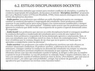 6.2. ESTILOS DISCIPLINARIOS DOCENTES
Entre los diferentes métodos que existen para resolver conflictos de disciplina, o cambiar la
conducta inapropiada del estudiante, destacamos el método “disciplina asertiva” propuesto
por Lee y Marlene Canter (1976) (en Woolfolk, 1990). Estos autores distinguen tres tipos de
estilos disciplinarios docentes:
- Estilo pasivo: Los profesores que exhiben un estilo disciplinario pasivo no consiguen
cambiar la conducta disruptiva o inapropiada del estudiante. Estos profesores pueden
expresar lo que podría pasar pero nunca llegan a las consecuencias establecidas y siempre
dan a los estudiantes “otra oportunidad”. También suele ocurrir que los profesores pasivos
ignoren la conducta que debe recibir una respuesta de su parte o esperan demasiado antes
de responder.
- Estilo hostil: Los profesores que ejercen un estilo disciplinario hostil sí consiguen modificar
la conducta disruptiva o inadecuada del estudiante pero a costa de una ruptura de la
relación. Estos profesores responden de forma demasiado agresiva o amenazante. Ejm.; si
ven a un estudiante usar el teléfono móvil en clase, le dicen sin contemplaciones: "Te voy a
tirar el teléfono por la ventana, lárgate de mi clase que no te quiero ver hasta que no
aprendas a comportarte como las personas”.
- Estilo asertivo: Los profesores con estilos disciplinarios asertivos son más eficaces en
resolver situaciones conflictivas. El profesor asertivo, a diferencia de los dos estilos
anteriores, consigue cambiar la conducta no deseada del estudiante sin romper su relación
con él. Los profesores asertivos establecen claramente lo que esperan. Para ser más
eficientes miran a los ojos del estudiante cuando le hablan, se dirigen a ellos por su nombre
y quizás le tocan el hombro. La voz del profesor es calmada, firme e inspira confianza. Ejm.; si
ven a un estudiante usando el teléfono móvil en clase le dicen:"¡Pero Rubén!, ¿por qué usas el
móvil en clase?, ¿no sabes que está prohibido?, ¡venga!, haz el favor de guardarlo y te
agradecería que respetases las normas como hacemos todos".
21

 