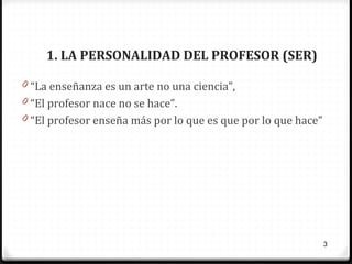 1. LA PERSONALIDAD DEL PROFESOR (SER)
0 “La enseñanza es un arte no una ciencia”,
0 “El profesor nace no se hace”.
0 “El profesor enseña más por lo que es que por lo que hace”

3

 