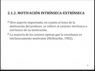 2.1.2. MOTIVACIÓN INTRÍNSECA-EXTRÍNSECA
0 Otro aspecto importante, en cuanto al tema de la

motivación del profesor, se refiere al carácter intrínseco o
extrínseco de su motivación.
0 La mayoría de los autores opinan que la enseñanza es
intrínsecamente motivante (McKeachie, 1982).

7

 