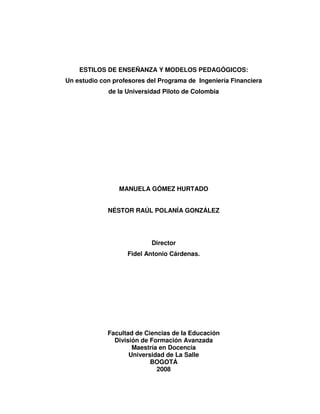 ESTILOS DE ENSEÑANZA Y MODELOS PEDAGÓGICOS:
Un estudio con profesores del Programa de Ingeniería Financiera
de la Universidad Piloto de Colombia
MANUELA GÓMEZ HURTADO
NÉSTOR RAÚL POLANÍA GONZÁLEZ
Director
Fidel Antonio Cárdenas.
Facultad de Ciencias de la Educación
División de Formación Avanzada
Maestría en Docencia
Universidad de La Salle
BOGOTÁ
2008
 