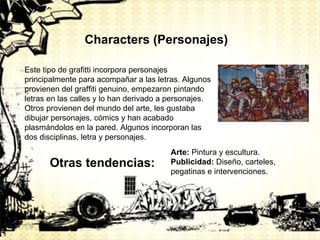 Characters (Personajes) Este tipo de grafitti incorpora personajes principalmente para acompañar a las letras. Algunos provienen del graffiti genuino, empezaron pintando letras en las calles y lo han derivado a personajes. Otros provienen del mundo del arte, les gustaba dibujar personajes, cómics y han acabado plasmándolos en la pared. Algunos incorporan las dos disciplinas, letra y personajes. Otras tendencias: Arte:  Pintura y escultura. Publicidad:  Diseño, carteles, pegatinas e intervenciones. 