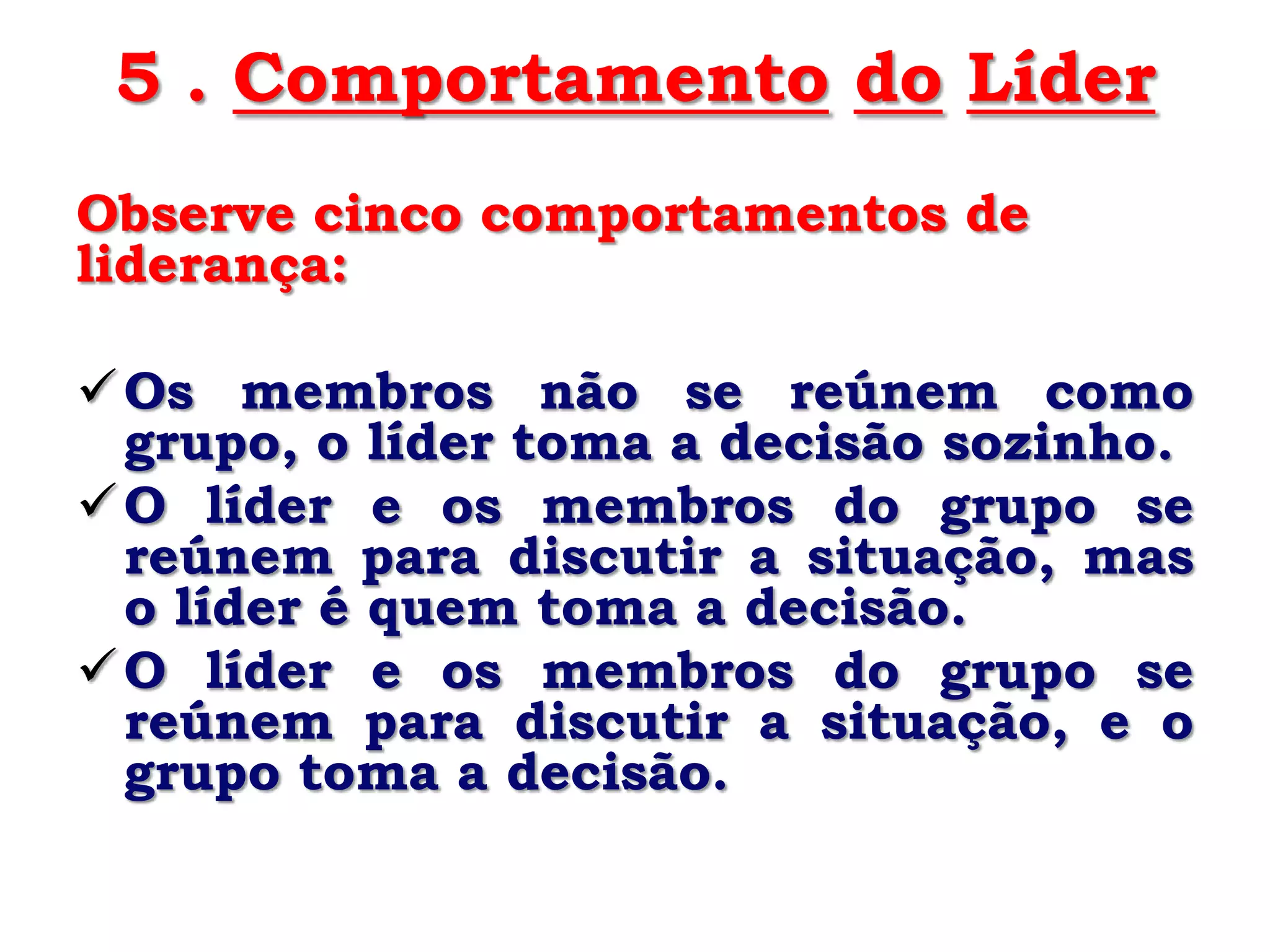5 . Comportamento do Líder
Observe cinco comportamentos de
liderança:

 Os membros não se reúnem como
  grupo, o líder toma a decisão sozinho.
 O líder e os membros do grupo se
  reúnem para discutir a situação, mas
  o líder é quem toma a decisão.
 O líder e os membros do grupo se
  reúnem para discutir a situação, e o
  grupo toma a decisão.
 
