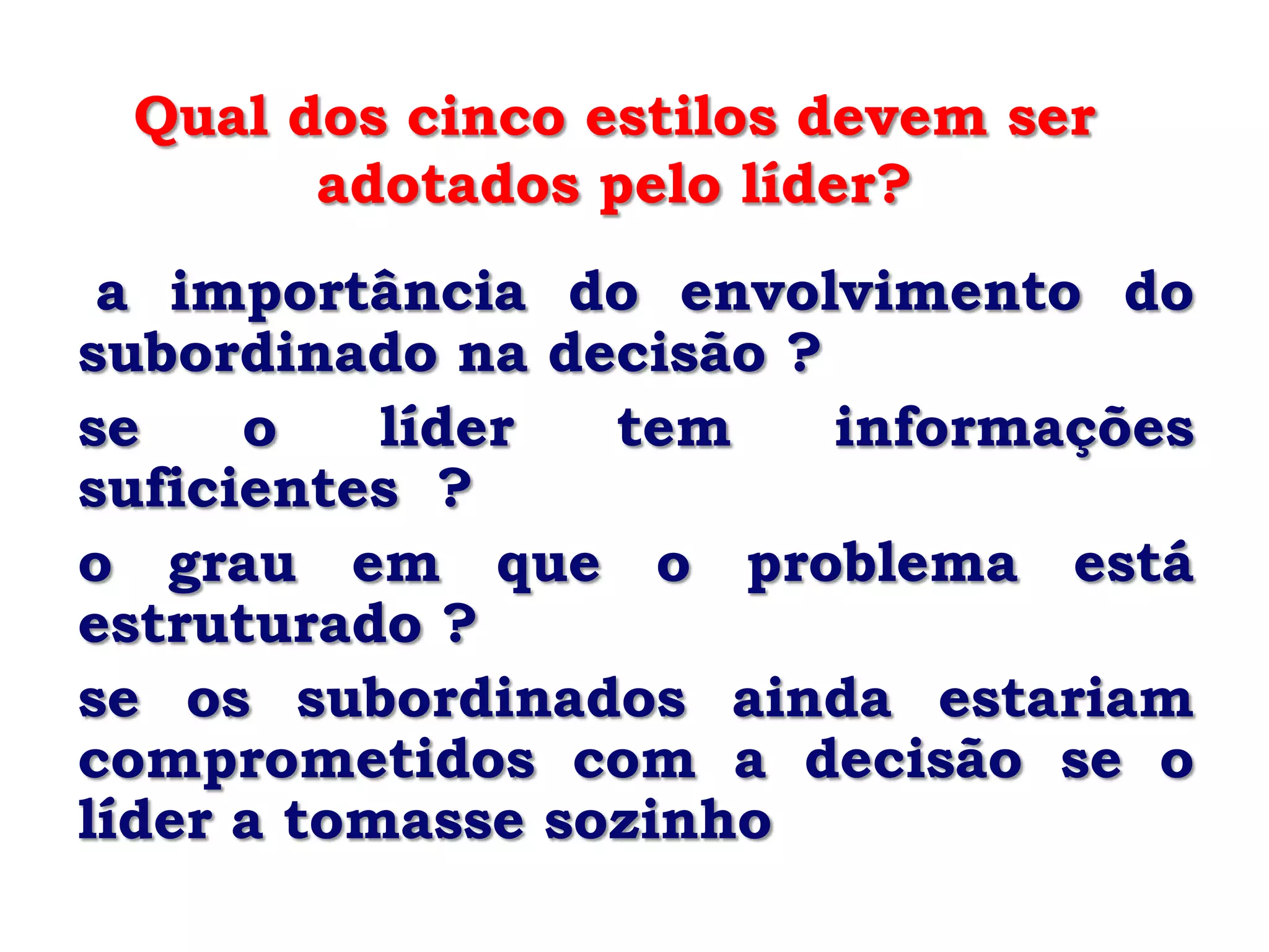 Qual dos cinco estilos devem ser
       adotados pelo líder?
 a importância do envolvimento do
subordinado na decisão ?
se    o    líder  tem    informações
suficientes ?
o grau em que o problema está
estruturado ?
se os subordinados ainda estariam
comprometidos com a decisão se o
líder a tomasse sozinho
 