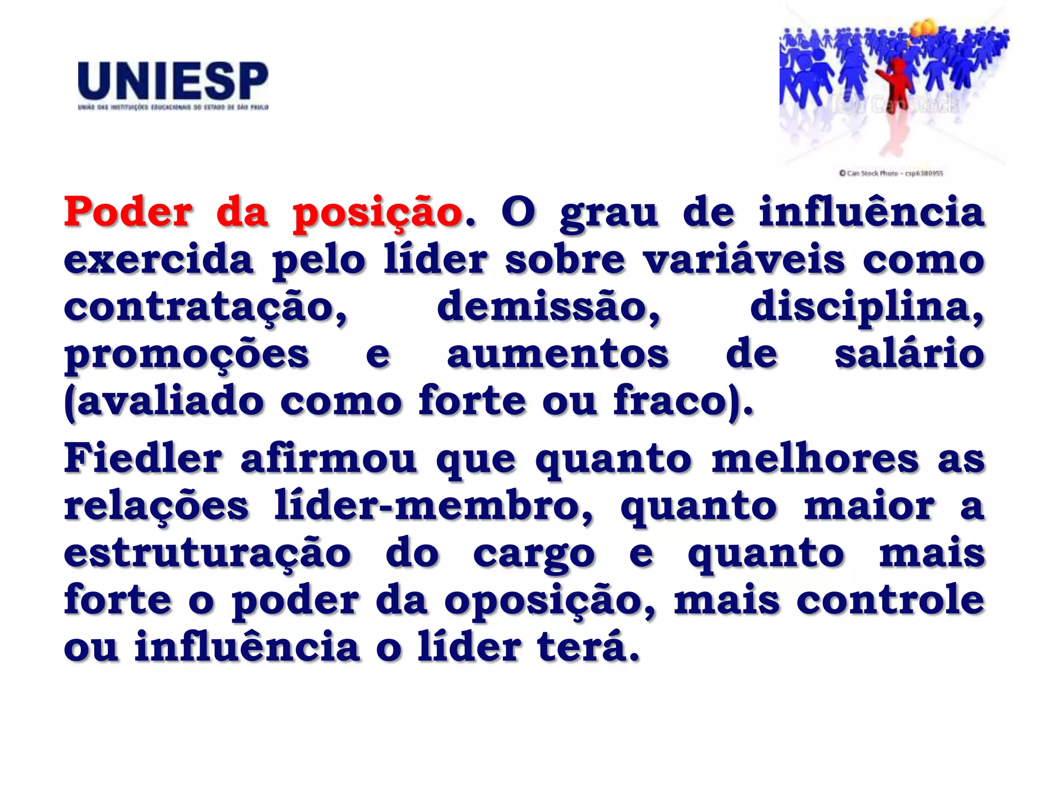 Poder da posição. O grau de influência
exercida pelo líder sobre variáveis como
contratação,     demissão,     disciplina,
promoções e aumentos de salário
(avaliado como forte ou fraco).
Fiedler afirmou que quanto melhores as
relações líder-membro, quanto maior a
estruturação do cargo e quanto mais
forte o poder da oposição, mais controle
ou influência o líder terá.
 