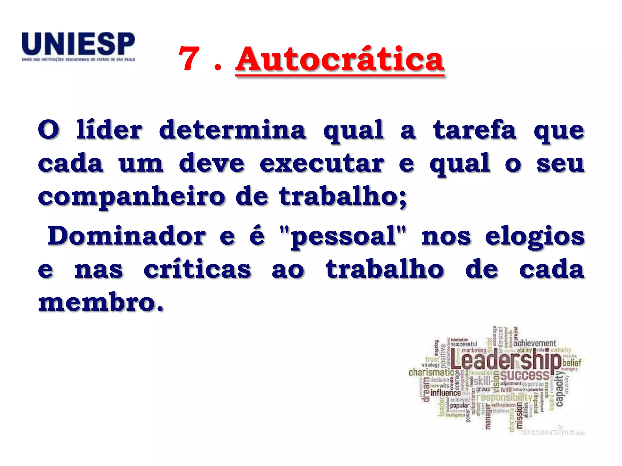 7 . Autocrática
O líder determina qual a tarefa que
cada um deve executar e qual o seu
companheiro de trabalho;
 Dominador e é "pessoal" nos elogios
e nas críticas ao trabalho de cada
membro.
 