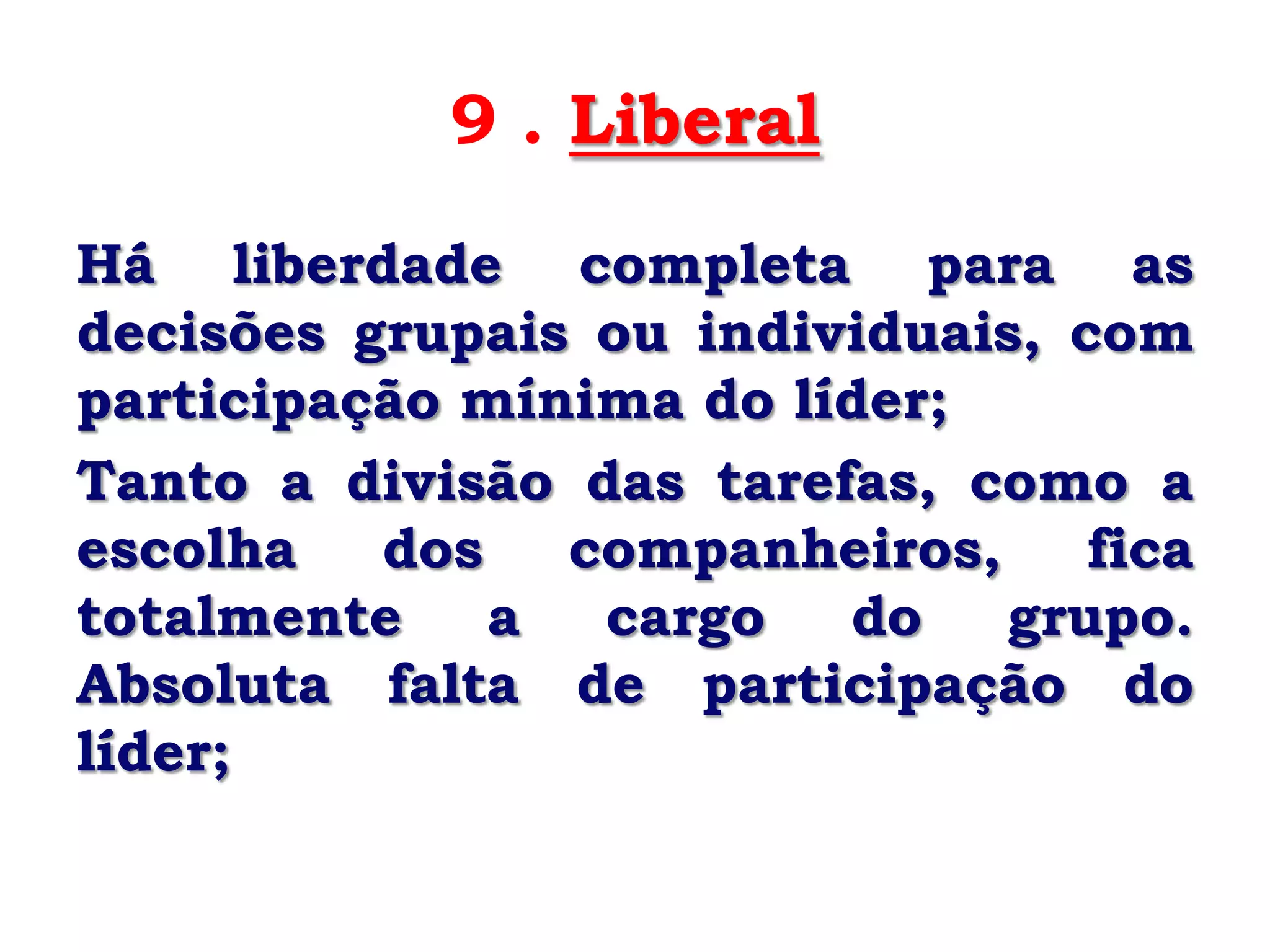9 . Liberal
Há liberdade completa para as
decisões grupais ou individuais, com
participação mínima do líder;
Tanto a divisão das tarefas, como a
escolha   dos   companheiros,     fica
totalmente    a  cargo   do    grupo.
Absoluta falta de participação do
líder;
 