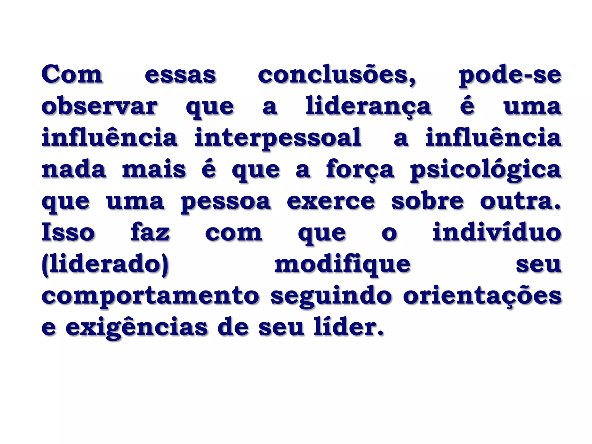 Com     essas   conclusões,  pode-se
observar que a liderança é uma
influência interpessoal a influência
nada mais é que a força psicológica
que uma pessoa exerce sobre outra.
Isso faz com que o indivíduo
(liderado)       modifique       seu
comportamento seguindo orientações
e exigências de seu líder.
 