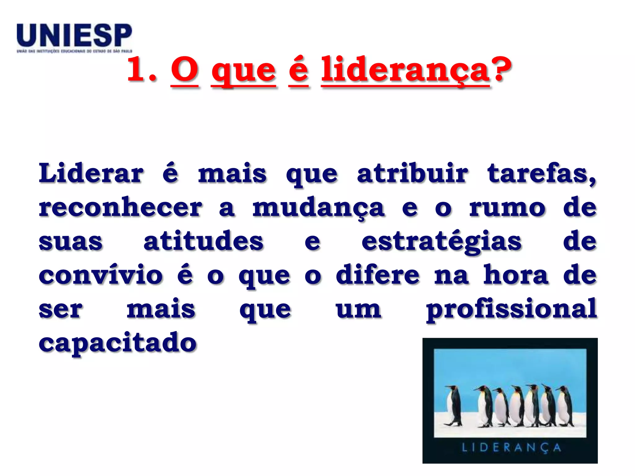 1. O que é liderança?

Liderar é mais que atribuir tarefas,
reconhecer a mudança e o rumo de
suas atitudes e estratégias de
convívio é o que o difere na hora de
ser   mais   que   um    profissional
capacitado
 