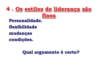 4 . Os estilos de liderança são
              fixos
Personalidade.
flexibilidade
mudanças
condições.

     Qual argumento é certo?
 