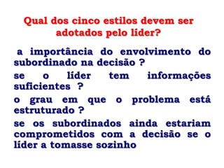 Qual dos cinco estilos devem ser
       adotados pelo líder?
 a importância do envolvimento do
subordinado na decisão ?
se    o    líder  tem    informações
suficientes ?
o grau em que o problema está
estruturado ?
se os subordinados ainda estariam
comprometidos com a decisão se o
líder a tomasse sozinho
 