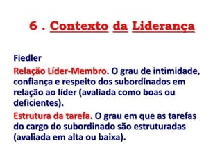 6 . Contexto da Liderança

Fiedler
Relação Líder-Membro. O grau de intimidade,
confiança e respeito dos subordinados em
relação ao líder (avaliada como boas ou
deficientes).
Estrutura da tarefa. O grau em que as tarefas
do cargo do subordinado são estruturadas
(avaliada em alta ou baixa).
 