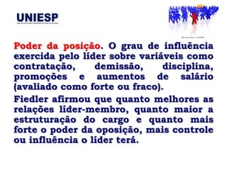 Poder da posição. O grau de influência
exercida pelo líder sobre variáveis como
contratação,     demissão,     disciplina,
promoções e aumentos de salário
(avaliado como forte ou fraco).
Fiedler afirmou que quanto melhores as
relações líder-membro, quanto maior a
estruturação do cargo e quanto mais
forte o poder da oposição, mais controle
ou influência o líder terá.
 