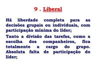 9 . Liberal
Há liberdade completa para as
decisões grupais ou individuais, com
participação mínima do líder;
Tanto a divisão das tarefas, como a
escolha   dos   companheiros,     fica
totalmente    a  cargo   do    grupo.
Absoluta falta de participação do
líder;
 