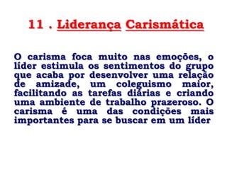 11 . Liderança Carismática

O carisma foca muito nas emoções, o
líder estimula os sentimentos do grupo
que acaba por desenvolver uma relação
de amizade, um coleguismo maior,
facilitando as tarefas diárias e criando
uma ambiente de trabalho prazeroso. O
carisma é uma das condições mais
importantes para se buscar em um líder
 