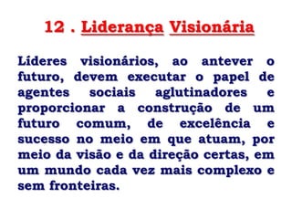 12 . Liderança Visionária

Líderes visionários, ao antever o
futuro, devem executar o papel de
agentes   sociais   aglutinadores   e
proporcionar a construção de um
futuro comum, de excelência e
sucesso no meio em que atuam, por
meio da visão e da direção certas, em
um mundo cada vez mais complexo e
sem fronteiras.
 
