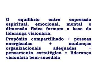 O     equilíbrio   entre    expressão
espiritual,   emocional,   mental   e
dimensão física formam a base da
liderança visionária.
Propósito compartilhado + pessoas
energizadas         +       mudanças
organizacionais       adequadas     +
pensamento estratégico = liderança
visionária bem-sucedida
 