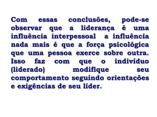 Com     essas   conclusões,  pode-se
observar que a liderança é uma
influência interpessoal a influência
nada mais é que a força psicológica
que uma pessoa exerce sobre outra.
Isso faz com que o indivíduo
(liderado)       modifique       seu
comportamento seguindo orientações
e exigências de seu líder.
 