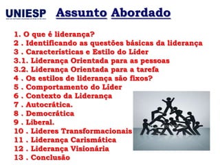 Assunto Abordado
1. O que é liderança?
2 . Identificando as questões básicas da liderança
3 . Características e Estilo do Líder
3.1. Liderança Orientada para as pessoas
3.2. Liderança Orientada para a tarefa
4 . Os estilos de liderança são fixos?
5 . Comportamento do Líder
6 . Contexto da Liderança
7 . Autocrática.
8 . Democrática
9 . Liberal.
10 . Lideres Transformacionais
11 . Liderança Carismática
12 . Liderança Visionária
13 . Conclusão
 