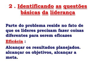 2 . Identificando as questões
      básicas da liderança

Parte do problema reside no fato de
que os líderes precisam fazer coisas
diferentes para serem eficazes
Eficácia :
Alcançar os resultados planejados.
alcançar os objetivos, alcançar a
meta.
 