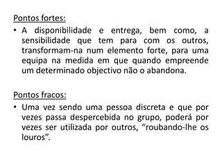 Pontos fortes:A disponibilidade e entrega, bem como, a sensibilidade que tem para com os outros, transformam-na num elemento forte, para uma equipa na medida em que quando empreende um determinado objectivo não o abandona.Pontos fracos:Uma vez sendo uma pessoa discreta e que por vezes passa despercebida no grupo, poderá por vezes ser utilizada por outros, “roubando-lhe os louros”.