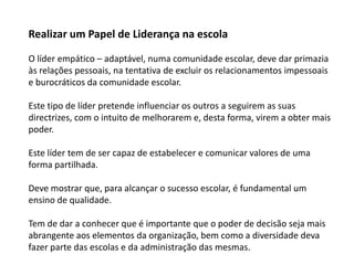 Realizar um Papel de Liderança na escolaO líder empático – adaptável, numa comunidade escolar, deve dar primazia às relações pessoais, na tentativa de excluir os relacionamentos impessoais e burocráticos da comunidade escolar. Este tipo de líder pretende influenciar os outros a seguirem as suas directrizes, com o intuito de melhorarem e, desta forma, virem a obter mais poder. Este líder tem de ser capaz de estabelecer e comunicar valores de uma forma partilhada.  Deve mostrar que, para alcançar o sucesso escolar, é fundamental um ensino de qualidade. Tem de dar a conhecer que é importante que o poder de decisão seja mais abrangente aos elementos da organização, bem como a diversidade deva fazer parte das escolas e da administração das mesmas. 