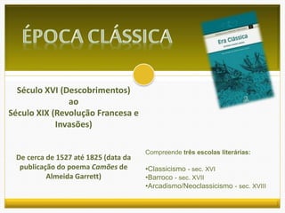 Século XVI (Descobrimentos) 
ao 
Século XIX (Revolução Francesa e 
Invasões) 
De cerca de 1527 até 1825 (data da 
publicação do poema Camões de 
Almeida Garrett) 
Compreende três escolas literárias: 
•Classicismo - sec. XVI 
•Barroco - sec. XVII 
•Arcadismo/Neoclassicismo - sec. XVIII 
 