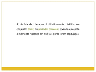 A história da Literatura é didaticamente dividida em 
conjuntos (Eras) ou períodos (escolas), levando em conta 
o momento histórico em que tais obras foram produzidas. 
 