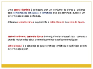 Uma escola literária é composta por um conjunto de obras e autores 
com semelhanças estilísticas e temáticas que predominam durante um 
determinado espaço de tempo. 
O termo escola literária é equivalente a estilo literário ou estilo de época. 
Estilo literário ou estilo de época é o conjunto de características comuns a 
grande maioria das obras de um determinado período cronológico. 
Estilo pessoal é o conjunto de características temáticas e estilísticas de um 
determinado autor. 
 