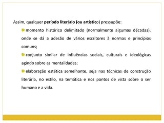 Assim, qualquer período literário (ou artístico) pressupõe: 
momento histórico delimitado (normalmente algumas décadas), 
onde se dá a adesão de vários escritores à normas e princípios 
comuns; 
conjunto similar de influências sociais, culturais e ideológicas 
agindo sobre as mentalidades; 
elaboração estética semelhante, seja nas técnicas de construção 
literária, no estilo, na temática e nos pontos de vista sobre o ser 
humano e a vida. 
 