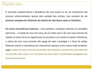 A ascensão, predominância e decadência de uma escola ou de um movimento não 
ocorrem arbitrariamente, apenas pela vontade dos artistas, mas resultam de um 
processo complexo de influências do espírito de cada época sobre os indivíduos. 
Em certas circunstâncias históricas - crises políticas, mudanças violentas ou condições 
opressivas - a criação de uma arte nova, de um estilo novo e de uma nova maneira de 
registar as coisas torna-se urgente para os escritores e os artistas em geral. Entretanto, 
a vitória de uma nova corrente não apaga de todo o prestígio e a força da antiga. 
Podemos assistir à coexistência de movimentos opostos numa mesma faixa temporal. 
Logo as datas de início e fim de um período não implicam o predomínio automático de 
um período sobre outro, mas a tentativa de ordenação e simplificação pedagógica dos 
fenómenos literários. 
 