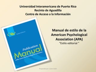 Manual de estilo de la
American Psychological
Association (APA)
“Estilo editorial ”
Preparado por: Lizzie Colón
Universidad Interamericana de Puerto Rico
Recinto de Aguadilla
Centro de Acceso a la Información
 