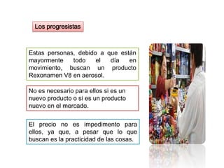 Los progresistas
Estas personas, debido a que están
mayormente todo el día en
movimiento, buscan un producto
Rexonamen V8 en aerosol.
El precio no es impedimento para
ellos, ya que, a pesar que lo que
buscan es la practicidad de las cosas.
No es necesario para ellos si es un
nuevo producto o si es un producto
nuevo en el mercado.
 
