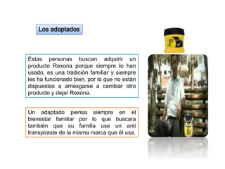 Los adaptados
Estas personas buscan adquirir un
producto Rexona porque siempre lo han
usado, es una tradición familiar y siempre
les ha funcionado bien, por lo que no están
dispuestos a arriesgarse a cambiar otro
producto y dejar Rexona.
Un adaptado piensa siempre en el
bienestar familiar por lo que buscara
también que su familia use un anti
transpiraste de la misma marca que él usa.
 