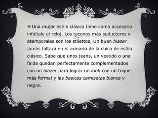  Una mujer estilo clásico tiene como accesorio
infaltale el reloj, Los tacones más seductores y
atemporales son los stilettos, Un buen blazer
jamás faltará en el armario de la chica de estilo
clásico. Sabe que unos jeans, un vestido o una
falda quedan perfectamente complementados
con un blazer para lograr un look con un toque
más formal y las basicas camisetas blanca y
negra.
 