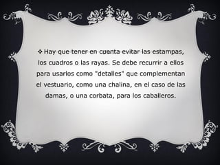  Hay que tener en cuenta evitar las estampas,
los cuadros o las rayas. Se debe recurrir a ellos
para usarlos como "detalles" que complementan
el vestuario, como una chalina, en el caso de las
damas, o una corbata, para los caballeros.
 